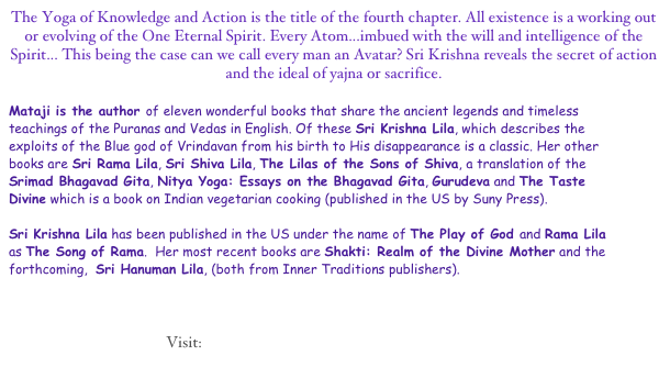 The Yoga of Knowledge and Action is the title of the fourth chapter. All existence is a working out or evolving of the One Eternal Spirit. Every Atom...imbued with the will and intelligence of the Spirit... This being the case can we call every man an Avatar? Sri Krishna reveals the secret of action and the ideal of yajna or sacrifice.  

Mataji is the author of eleven wonderful books that share the ancient legends and timeless teachings of the Puranas and Vedas in English. Of these Sri Krishna Lila, which describes the exploits of the Blue god of Vrindavan from his birth to His disappearance is a classic. Her other books are Sri Rama Lila, Sri Shiva Lila, The Lilas of the Sons of Shiva, a translation of the Srimad Bhagavad Gita, Nitya Yoga: Essays on the Bhagavad Gita, Gurudeva and The Taste Divine which is a book on Indian vegetarian cooking (published in the US by Suny Press).

Sri Krishna Lila has been published in the US under the name of The Play of God and Rama Lila as The Song of Rama.  Her most recent books are Shakti: Realm of the Divine Mother and the forthcoming,  Sri Hanuman Lila, (both from Inner Traditions publishers). 



Visit:  Vanamali Ashram’s Bhakti Yoga Home Page
